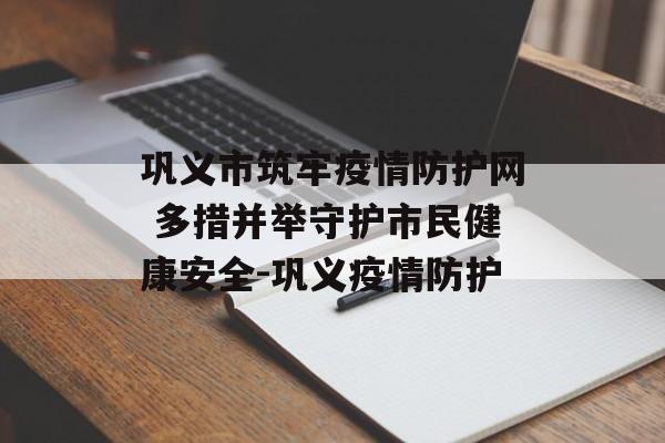 巩义市筑牢疫情防护网 多措并举守护市民健康安全-巩义疫情防护