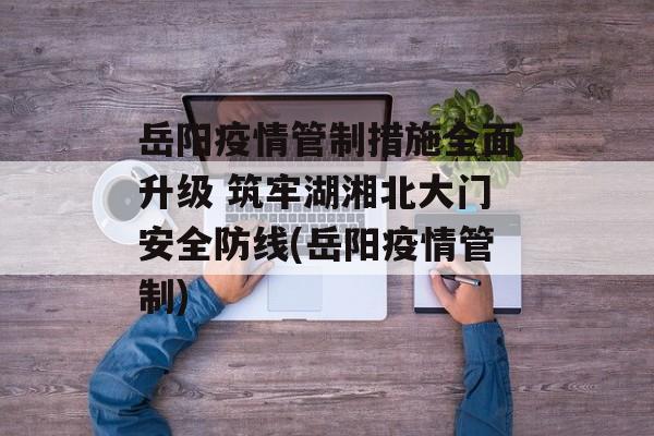 岳阳疫情管制措施全面升级 筑牢湖湘北大门安全防线(岳阳疫情管制)