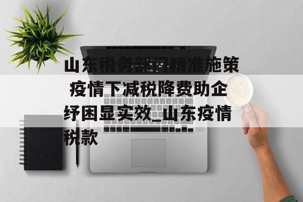 山东税务部门精准施策 疫情下减税降费助企纾困显实效_山东疫情税款