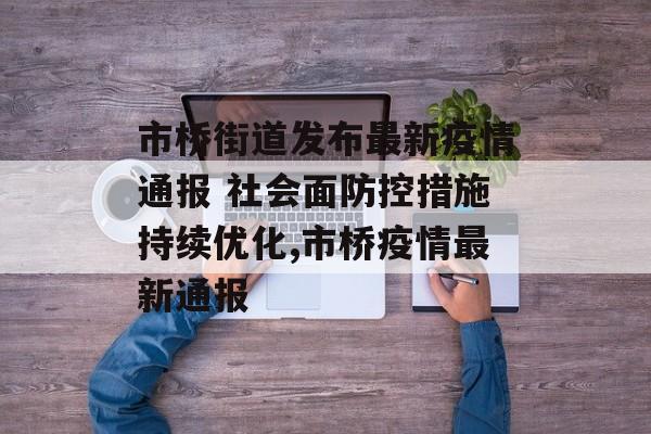 市桥街道发布最新疫情通报 社会面防控措施持续优化,市桥疫情最新通报