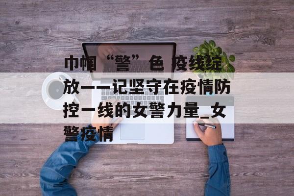 巾帼“警”色 疫线绽放——记坚守在疫情防控一线的女警力量_女警疫情