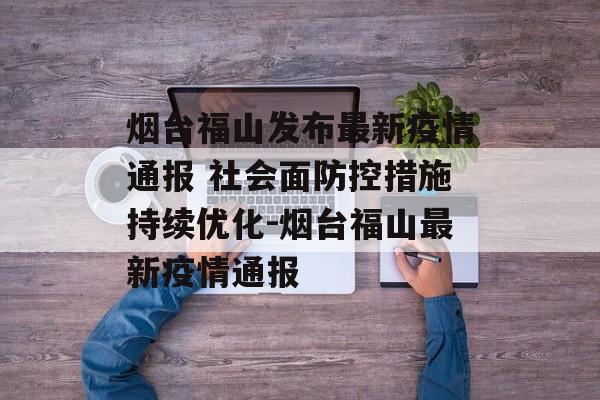 烟台福山发布最新疫情通报 社会面防控措施持续优化-烟台福山最新疫情通报