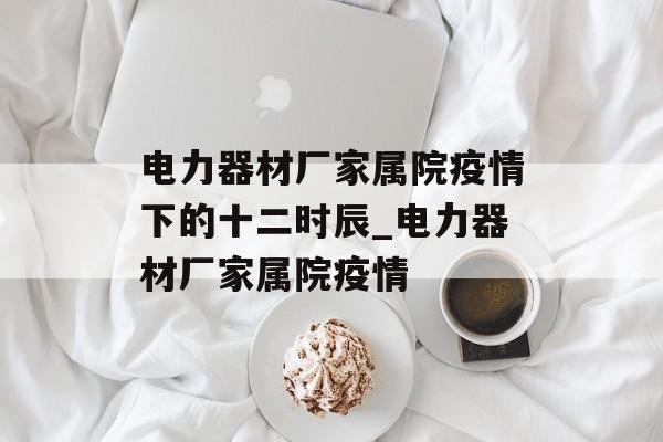 电力器材厂家属院疫情下的十二时辰_电力器材厂家属院疫情