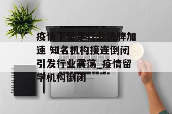 疫情下留学行业洗牌加速 知名机构接连倒闭引发行业震荡_疫情留学机构倒闭