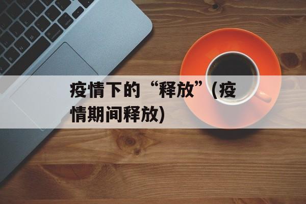 疫情下的“释放”(疫情期间释放)