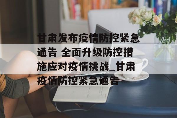 甘肃发布疫情防控紧急通告 全面升级防控措施应对疫情挑战_甘肃疫情防控紧急通告