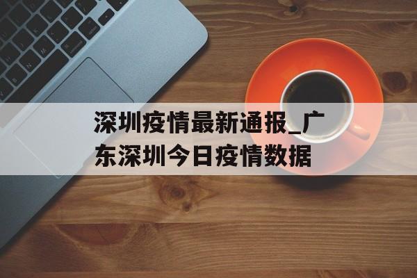 深圳疫情最新通报_广东深圳今日疫情数据
