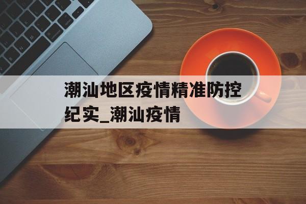 潮汕地区疫情精准防控纪实_潮汕疫情