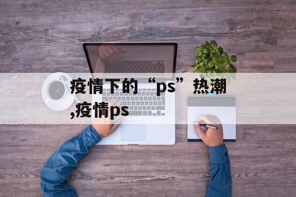 疫情下的“ps”热潮,疫情ps
