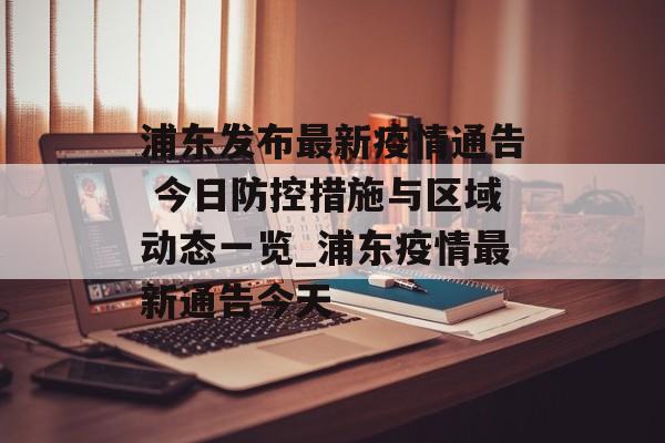 浦东发布最新疫情通告 今日防控措施与区域动态一览_浦东疫情最新通告今天