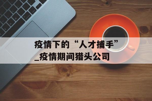 疫情下的“人才捕手”_疫情期间猎头公司