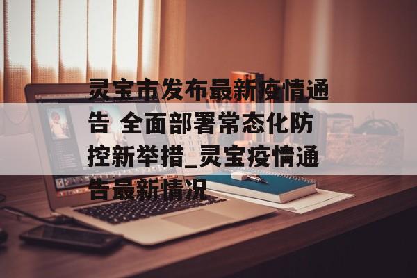 灵宝市发布最新疫情通告 全面部署常态化防控新举措_灵宝疫情通告最新情况