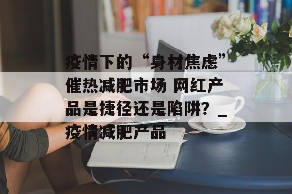 疫情下的“身材焦虑”催热减肥市场 网红产品是捷径还是陷阱？_疫情减肥产品