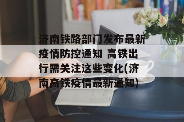 济南铁路部门发布最新疫情防控通知 高铁出行需关注这些变化(济南高铁疫情最新通知)