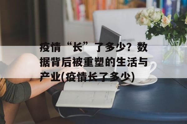疫情“长”了多少？数据背后被重塑的生活与产业(疫情长了多少)