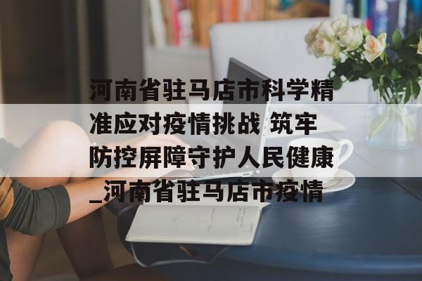 河南省驻马店市科学精准应对疫情挑战 筑牢防控屏障守护人民健康_河南省驻马店市疫情