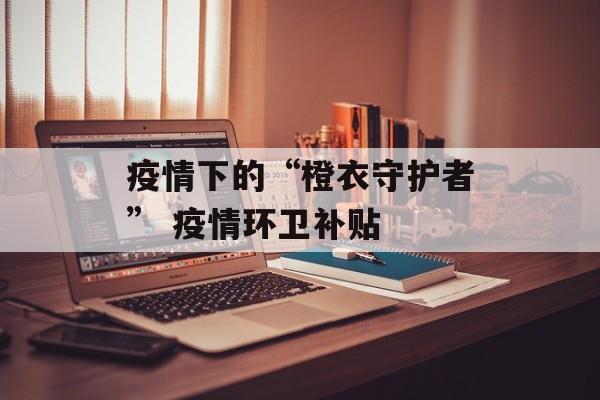 疫情下的“橙衣守护者” 疫情环卫补贴