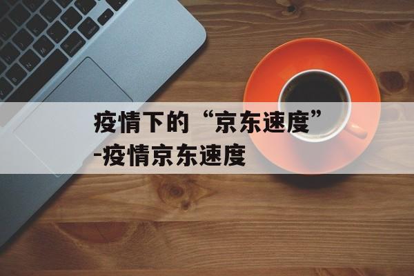 疫情下的“京东速度”-疫情京东速度