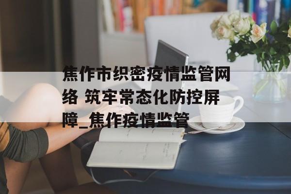 焦作市织密疫情监管网络 筑牢常态化防控屏障_焦作疫情监管