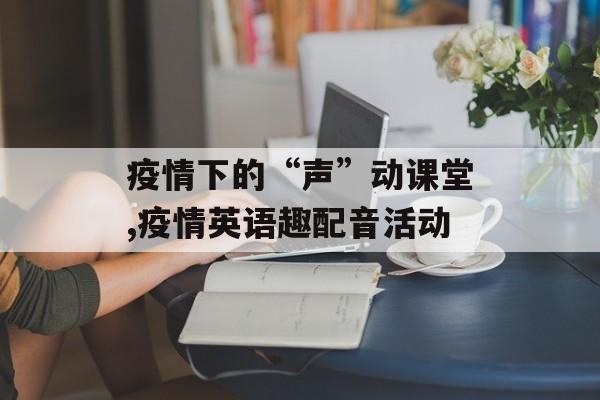 疫情下的“声”动课堂,疫情英语趣配音活动
