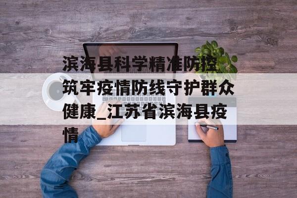 滨海县科学精准防控 筑牢疫情防线守护群众健康_江苏省滨海县疫情