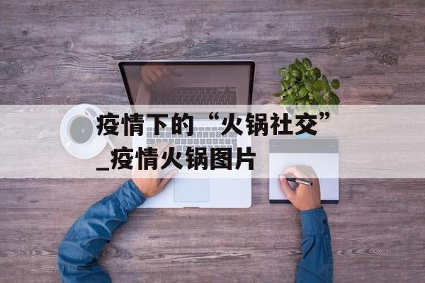 疫情下的“火锅社交”_疫情火锅图片