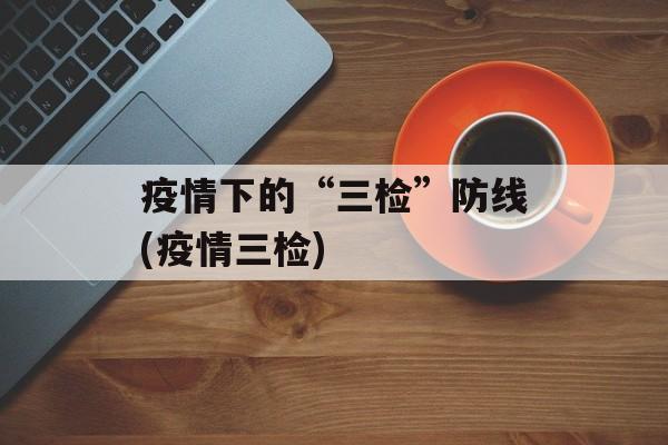 疫情下的“三检”防线(疫情三检)
