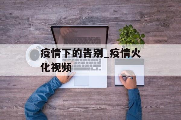 疫情下的告别_疫情火化视频