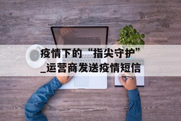 疫情下的“指尖守护”_运营商发送疫情短信