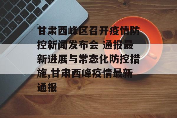 甘肃西峰区召开疫情防控新闻发布会 通报最新进展与常态化防控措施,甘肃西峰疫情最新通报