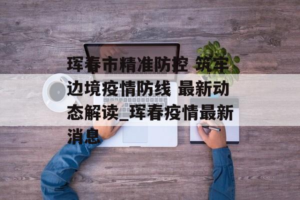 珲春市精准防控 筑牢边境疫情防线 最新动态解读_珲春疫情最新消息