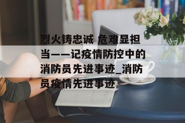 烈火铸忠诚 危难显担当——记疫情防控中的消防员先进事迹_消防员疫情先进事迹