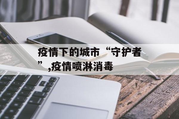 疫情下的城市“守护者”,疫情喷淋消毒