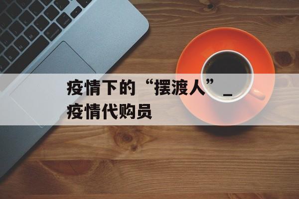 疫情下的“摆渡人”_疫情代购员