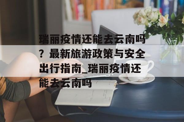 瑞丽疫情还能去云南吗？最新旅游政策与安全出行指南_瑞丽疫情还能去云南吗