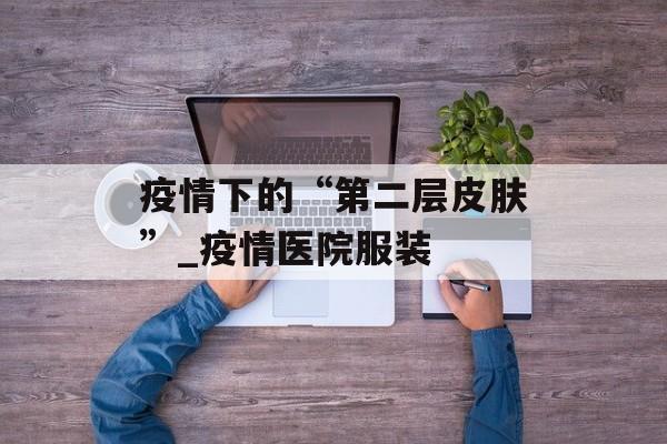 疫情下的“第二层皮肤”_疫情医院服装