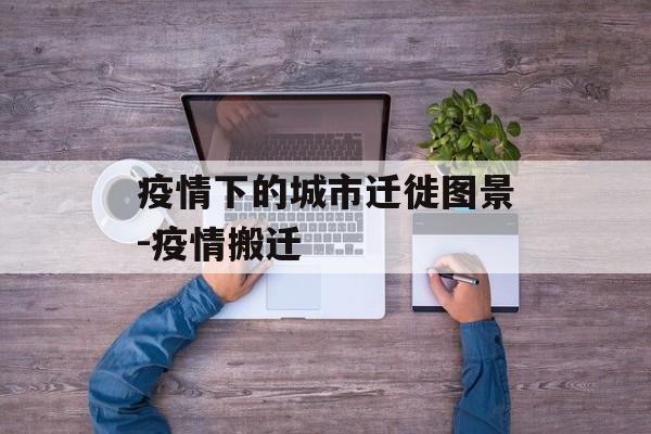 疫情下的城市迁徙图景-疫情搬迁