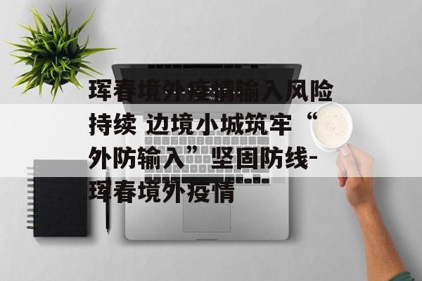 珲春境外疫情输入风险持续 边境小城筑牢“外防输入”坚固防线-珲春境外疫情