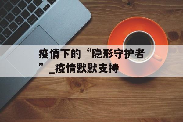 疫情下的“隐形守护者”_疫情默默支持