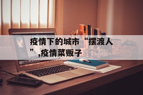 疫情下的城市“摆渡人”,疫情菜贩子