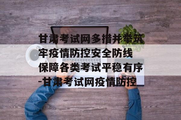 甘肃考试网多措并举筑牢疫情防控安全防线 保障各类考试平稳有序-甘肃考试网疫情防控