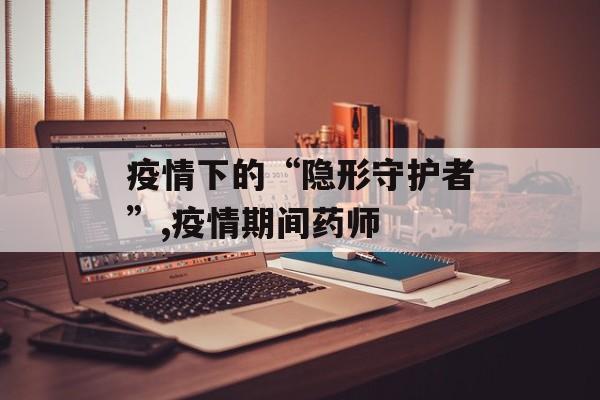 疫情下的“隐形守护者”,疫情期间药师