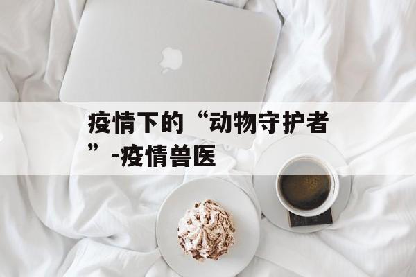疫情下的“动物守护者”-疫情兽医