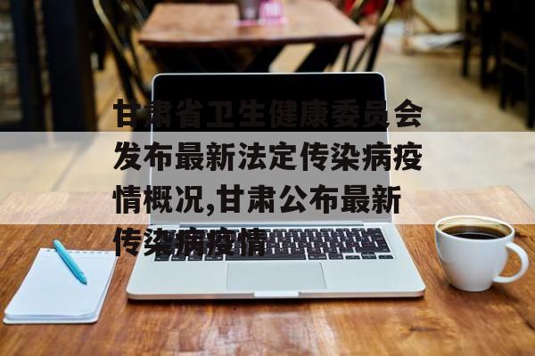 甘肃省卫生健康委员会发布最新法定传染病疫情概况,甘肃公布最新传染病疫情