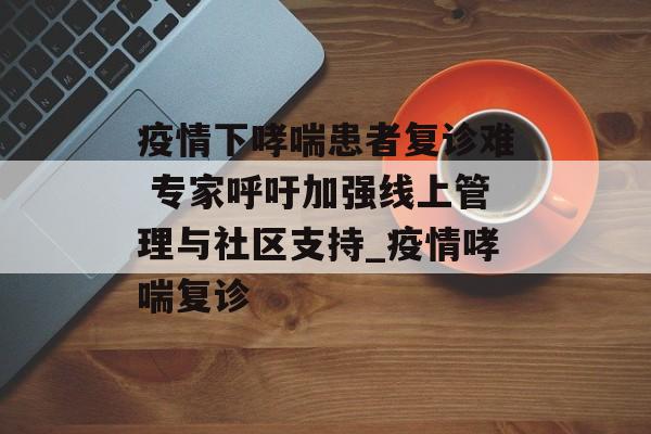 疫情下哮喘患者复诊难 专家呼吁加强线上管理与社区支持_疫情哮喘复诊
