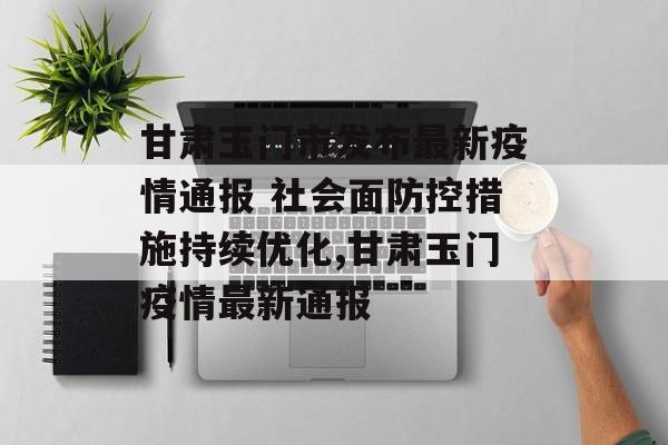 甘肃玉门市发布最新疫情通报 社会面防控措施持续优化,甘肃玉门疫情最新通报