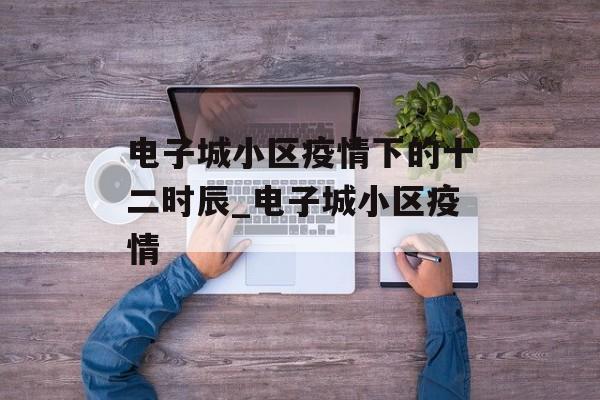 电子城小区疫情下的十二时辰_电子城小区疫情