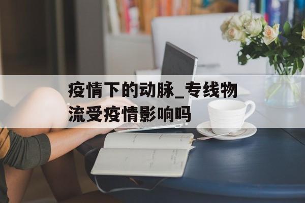疫情下的动脉_专线物流受疫情影响吗
