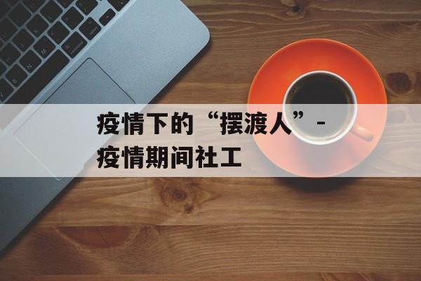疫情下的“摆渡人”-疫情期间社工