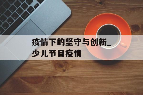疫情下的坚守与创新_少儿节目疫情